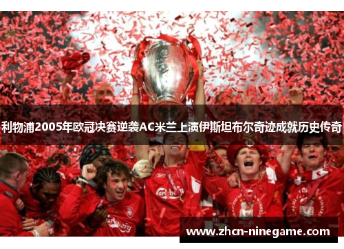 利物浦2005年欧冠决赛逆袭AC米兰上演伊斯坦布尔奇迹成就历史传奇