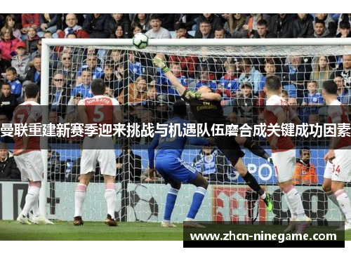 曼联重建新赛季迎来挑战与机遇队伍磨合成关键成功因素