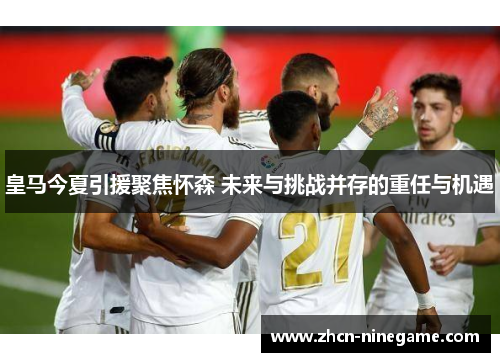 皇马今夏引援聚焦怀森 未来与挑战并存的重任与机遇