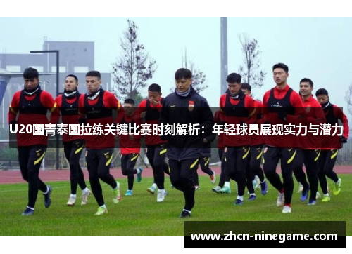 U20国青泰国拉练关键比赛时刻解析：年轻球员展现实力与潜力