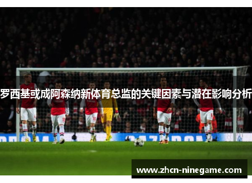 罗西基或成阿森纳新体育总监的关键因素与潜在影响分析