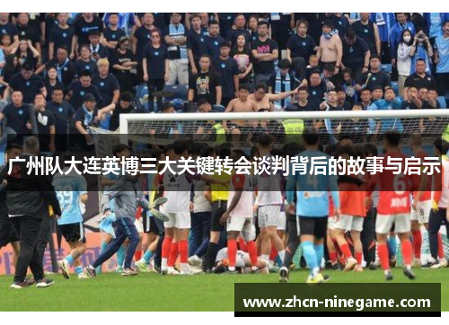 广州队大连英博三大关键转会谈判背后的故事与启示